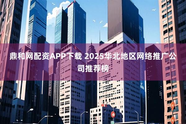 鼎和网配资APP下载 2025华北地区网络推广公司推荐榜