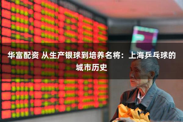 华富配资 从生产银球到培养名将：上海乒乓球的城市历史