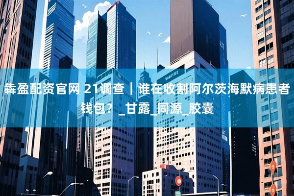 犇盈配资官网 21调查｜谁在收割阿尔茨海默病患者钱包？_甘露_同源_胶囊