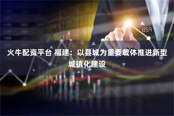 火牛配资平台 福建：以县城为重要载体推进新型城镇化建设