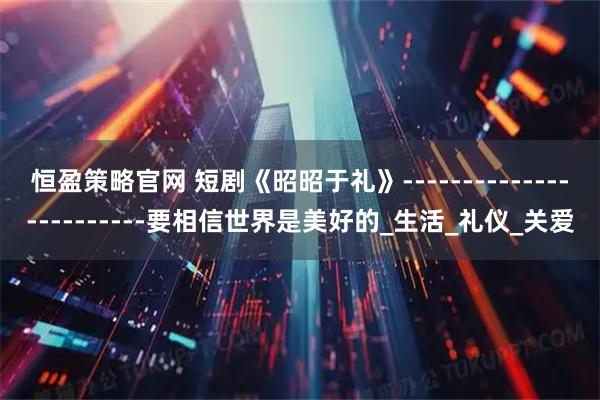 恒盈策略官网 短剧《昭昭于礼》------------------------要相信世界是美好的_生活_礼仪_关爱