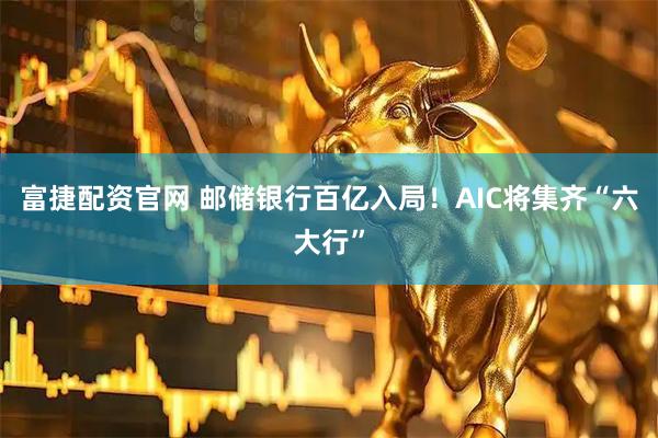 富捷配资官网 邮储银行百亿入局！AIC将集齐“六大行”