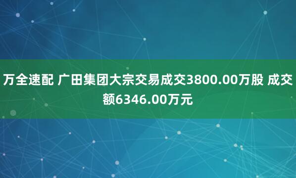 万全速配 广田集团大宗交易成交3800.00万股 成交额6346.00万元