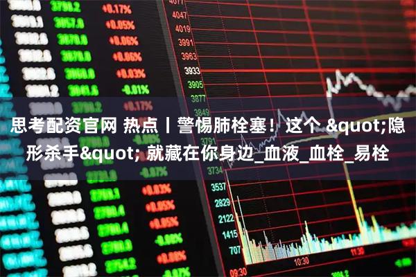 思考配资官网 热点丨警惕肺栓塞！这个 "隐形杀手" 就藏在你身边_血液_血栓_易栓