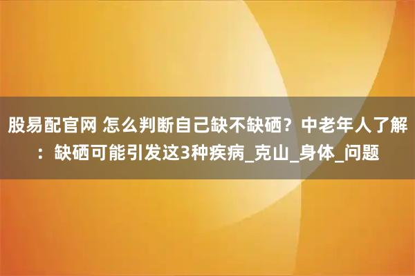 股易配官网 怎么判断自己缺不缺硒？中老年人了解：缺硒可能引发这3种疾病_克山_身体_问题