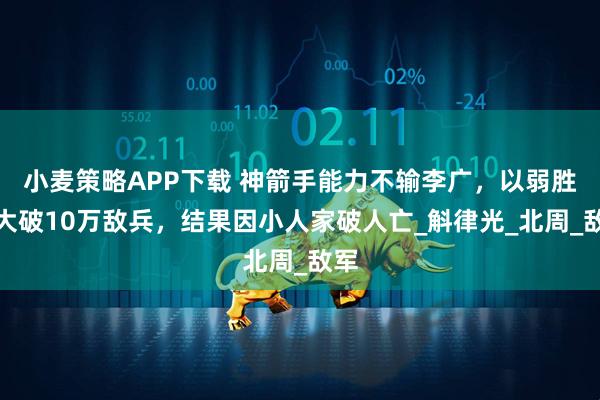 小麦策略APP下载 神箭手能力不输李广,以弱胜强大破10万敌兵,结果因小人家破人亡_斛律光_北周_敌军