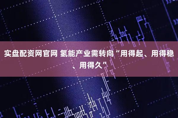 实盘配资网官网 氢能产业需转向“用得起、用得稳、用得久”